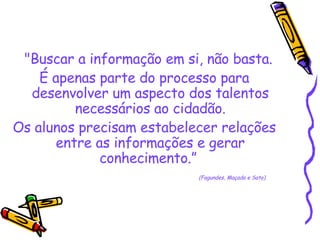 "Buscar a informação em si, não basta.  É apenas parte do processo para desenvolver um aspecto dos talentos necessários ao cidadão. Os alunos precisam estabelecer relações entre as informações e gerar conhecimento.”  (Fagundes, Maçada e Sato)  