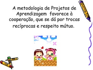A metodologia de Projetos de Aprendizagem  favorece à cooperação, que se dá por trocas recíprocas e respeito mútuo.   
