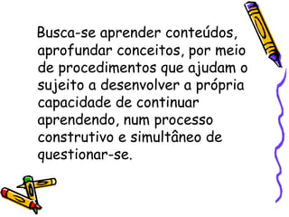 Busca-se aprender conteúdos, aprofundar conceitos, por meio de procedimentos que ajudam o sujeito a desenvolver a própria capacidade de continuar aprendendo, num processo construtivo e simultâneo de questionar-se.  
