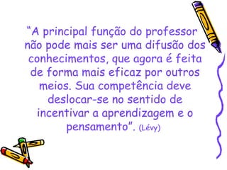 “ A principal função do professor não pode mais ser uma difusão dos conhecimentos, que agora é feita de forma mais eficaz por outros meios. Sua competência deve deslocar-se no sentido de incentivar a aprendizagem e o pensamento”.  (Lévy)   
