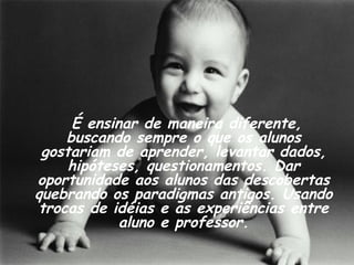 É ensinar de maneira diferente, buscando sempre o que os alunos gostariam de aprender, levantar dados, hipóteses, questionamentos. Dar oportunidade aos alunos das descobertas quebrando os paradigmas antigos. Usando trocas de idéias e as experiências entre aluno e professor. 