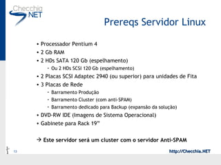 Prereqs Servidor Linux Processador Pentium 4 2 Gb RAM 2 HDs SATA 120 Gb (espelhamento) Ou 2 HDs SCSI 120 Gb (espelhamento) 2 Placas SCSI Adaptec 2940 (ou superior) para unidades de Fita 3 Placas de Rede Barramento Produção Barramento Cluster (com anti-SPAM) Barramento dedicado para Backup (expansão da solução) DVD-RW IDE (Imagens de Sistema Operacional) Gabinete para Rack 19” Este servidor será um cluster com o servidor Anti-SPAM 
