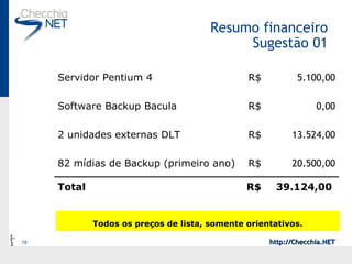 Resumo financeiro Sugestão 01 Todos os preços de lista, somente orientativos. 39.124,00  R$ Total 20.500,00 R$ 82 mídias de Backup (primeiro ano) 13.524,00 R$ 2 unidades externas DLT 0,00 R$ Software Backup Bacula 5.100,00 R$ Servidor Pentium 4 