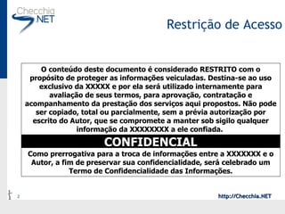 Restrição de Acesso O conteúdo deste documento é considerado RESTRITO com o propósito de proteger as informações veiculadas. Destina-se ao uso exclusivo da XXXXX e por ela será utilizado internamente para avaliação de seus termos, para aprovação, contratação e acompanhamento da prestação dos serviços aqui propostos. Não pode ser copiado, total ou parcialmente, sem a prévia autorização por escrito do Autor, que se compromete a manter sob sigilo qualquer informação da XXXXXXXX a ele confiada.   CONFIDENCIAL Como prerrogativa para a troca de informações entre a XXXXXXX e o Autor, a fim de preservar sua confidencialidade, será celebrado um Termo de Confidencialidade das Informações. 