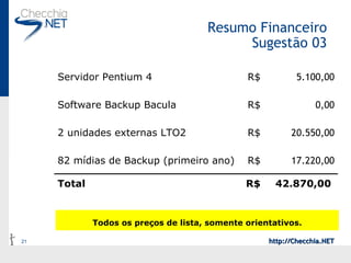 Resumo Financeiro Sugestão 03 Todos os preços de lista, somente orientativos. 42.870,00  R$ Total 17.220,00 R$ 82 mídias de Backup (primeiro ano) 20.550,00 R$ 2 unidades externas LTO2 0,00 R$ Software Backup Bacula 5.100,00 R$ Servidor Pentium 4 