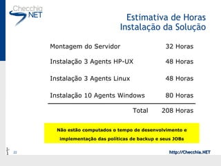 Estimativa de Horas Instalação da Solução Não estão computados o tempo de desenvolvimento e implementação das políticas de backup e seus JOBs 208 Horas Total 80 Horas Instalação 10 Agents Windows 48 Horas Instalação 3 Agents Linux 48 Horas Instalação 3 Agents HP-UX 32 Horas Montagem do Servidor 