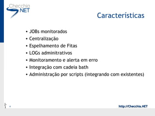 Características JOBs monitorados Centralização Espelhamento de Fitas LOGs adminitrativos Monitoramento e alerta em erro Integração com cadeia bath Administração por scripts (integrando com existentes) 