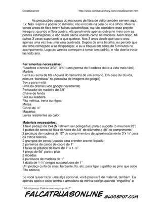 Crossbowinstr http://www.combat-archery.com/crossbowinstr.htm
As precauções usuais do manuseio de fibra de vidro também servem aqui.
Ex: Não respire a poeira do material, não encoste na pele ou nos olhos. Mesmo
vendo arcos de fibra terem falhas catastróficas, eu não considero esse projeto
inseguro; quando a fibra quebra, ela geralmente apenas dobra no meio com as
pontas estilhaçadas, e não saem cacos voando como na madeira. Além disso, há
outras 3 varas suportando a que quebrar. Nos 3 anos desde que uso o arco,
apenas uma vez tive uma vara quebrada. Depois de uma batalha, eu percebi que
ela tinha começado a se despedaçar, e eu a troquei em cerca de 5 minutos no
acampamento. Logo as varetas começam a tomar um padrão, e não doeria trocá-
las todo ano.
Ferramentas necessárias:
Furadeira e brocas 3/32”, 3/8” (uma prensa de furadeira deixa a vida mais fácil)
Martelo
Serra ou serra de fita (Aquela do tamanho de um armário. Em caso de dúvida,
procure “bandsaw” na pesquisa de imagens do google)
Serra para metal
Lima ou dremel (vide google novamente)
Perfurador de madeira de 3/8”
Chave de fenda
Lixa ou lixadeira
Fita métrica, trena ou régua
Morsa
Cinzel de ½”
Maçarico
Luvas resistentes ao calor
Materiais necessários:
1 belo pedaço de 2x4 (NT:devem ser polegadas) para o suporte (o meu tem 28”)
4 postes de cerca de fibra de vidro de 3/8” de diâmetro e 48” de comprimento
2 pedaços de madeira de 12” de comprimento e de aproximadamente 3”x ½” para
os trilhos laterais
2 grampos de cerca (usados para prender arame farpado)
2 ponteiras de canos de cobre de 1”
1 faixa de plástico de barril de 7” x 1-½”
1 prego de 6d1
para o pivô
2 moedas
2 parafusos de madeira de 1”
1 dúzia de 1-½” pregos ou parafusos de 1”
Um pedaço curto de sisal, barbante, fio, etc. para ligar o gatilho ao pino que sobe
Fita adesiva
Se você quiser fazer uma alça opcional, você precisará de material, também. Eu
apenas apoio o cabo contra a armadura da minha barriga quando “engatilho” a
1
6d = 6 pennys. Pode-se usar um prego de 2”
 
