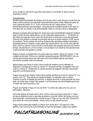 Crossbowinstr http://www.combat-archery.com/crossbowinstr.htm
arma, então eu não tenho que olhar para baixo no combate. É assim que os
arqueiros morrem.
Procedimento:
Decida qual extremidade do pedaço de 2x4 que será o topo do arco (o caminho da
seta) e tenha certeza que ela seja razoavelmente suave e reta. Meça da parte de
trás à parte da frente 14, 5”. Fure um buraco de 3/8” nesse ponto, o mais
perpendicularmente que conseguir. Uma prensa de furadeira ajuda muito aqui. O
furo deve ter ao menos 3” de profundidade. Esse é o buraco do pino disparador.
Marque a posição dos grampos de modo que suas extremidades traseiras estejam
logo à frente do pino ascendente, um de cada lado distantes de 1”. Posicione-os
de modo que quando o pino subir ele empurrará a corda para cima dos grampos.
Perfure furos pilotos e martele os grampos até que os topos estejam a 5/8” acima
da madeira. Tenha certeza de que as traseiras dos grampos estejam alinhadas e
perpendiculares à madeira, e que sejam da mesma altura. Se um for mais alto do
que o outro ou estiver mais à frente a corda pode não escapar dos dois ao mesmo
tempo, resultando em um tiro errado. Lixe os topos e as traseiras dos grampos de
modo que eles não gastem a corda.
Depois marque a posição dos 4 buracos para as varetas. Deixe ao menos ¼” de
madeira entre eles. Perfure-os, também perpendiculares. IMPORTANTE! Lixe os
cantos dos buracos para que não haja uma extremidade aguda que possa
concentrar pressão sobre as varetas.
Agora pegue sua serra e corte o fora a base da madeira como indicado no
diagrama, começando a mais ou menos 11” da parte de trás. O pegador fica com
mais ou menos 2”. Arredonde os cantos da área do pegador até que você possa
segurá-lo confortavelmente.
Pegue sua serra de metal e corte 3 das varetas de fibra em mais ou menos 31” e a
quarta a 33-1/2”. Elas serão as hastes da besta. Eu descobri que a melhor
maneira é cortar a metade do caminho, e depois terminar o corte partindo do outro
lado, de modo que a haste não quebra. Lixe levemente as extremidades para que
a haste não rache durante o uso.
Pegue as moedas e faça um furo de 3/32” no centro de cada uma (ou use um
perfurador). Reserve.
Uma das sobras da haste será o pino. Corte-o para que fique cerca de ¼” maior
do que a distância entre o topo dos grampos e a ponta inferior do buraco em que
será colocado. Lixe levemente a ponta do pino. Faça um furo de 3/32” através do
pino perto de uma extremidade . Insira o pino no seu devido buraco.
Pegue outra sobra das hastes e a deixe com cerca de 6”. Ela agora é o seu
gatilho. Com a ponta do pino alinhada ao topo dos grampos, segure seu gatilho
 