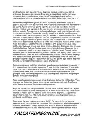Crossbowinstr http://www.combat-archery.com/crossbowinstr.htm
em ângulo reto com a ponta inferior do pino e marque a intersecção com o
antebraço do suporte de madeira. Essa será a elevação do gatilho na tração
completa. Agora posicione sua broca de 3/8” naquela posição e perfure
diretamente no suporte (paralelamente ao “caminho” da flecha) a cerca de 1- ½”.
Arredonde uma ponta do gatilho e a insira no buraco recém feito. Marque a
posição do pivô no lado do suporte e perfure completamente através da madeira e
do gatilho. Agora remova o gatilho e ponha-o ao lado do suporte na mesma
posição relativa. Use o prego de 6d para prender temporariamente o gatilho ao
lado do suporte. Agora empurre o pino para baixo de modo que ele fique alinhado
com a pista da flecha. Essa será a posição engatilhada. Alinhe o gatilho com a
ponta inferior do pino e marque sua posição no lado do suporte com um lápis. Isso
mostrará o ângulo que você precisa perfurar o suporte encontrando o furo anterior
no ponto do pivô. Remova o gatilho e faça o furo. Fure cerca de ¼” além da
intersecção dos buracos. Agora use o cinzel para remover a madeira entre os dois
furos de modo que você tenha uma cavidade de 3/8” que permitirá que o seu
gatilho se mova para cima e para baixo entre as posições de disparo e de preparo.
(método Bruto do Exército Nórdico: corte com o lado da broca). Raspe ou lixe o
interior para que o gatilho se mova livremente (veja diagrama). Quando estiver
satisfeito, prenda definitivamente o gatilho no buraco com o prego pivô, usando as
moedas furadas como arruelas nos dois lados do suporte. Corte a ponta do prego
fora perto da moeda e gentilmente martele a extremidade como um rebite. O
prego pivô agora é seguro. Faça um furo de 3/32” no gatilho logo abaixo do pino e
amarre-os. O mecanismo disparador agora é funcional.
Pregue ou parafuse os trilhos laterais ao suporte com uma dúzia de pregos de 1-
1/2” ou parafusos de madeira pequenos. O topo do trilho deve ficar ½” acima da
pista. Lixe os topos suavemente e arredonde as extremidades, uma vez que a
corda correrá sobre elas. Chanfre os cantos externos aproximando-os dos
grampos como indicado para permitir que a corda passe livremente dos grampos
para os trilhos sem ficar presa.
Faça sua alça/pegador aquecendo a tira de plástico de barril e moldando-a. Você
quer que ela fique mais fina na ponta para a recarga ser mais fácil. Parafuse-a
atrás do mecanismo de disparo com dois parafusos.
Faça um furo de 3/8” nas ponteiras de canos e deixe os furos “dentados” . Agora
insira as hastes no suporte e centralize-as. A haste maior deve ir no furo traseiro.
Prenda as hastes com fita adesiva como indicado no diagrama. As ponteiras
devem ficar justas, mas não muito, devem encaixar quando pressionadas. A
cordas irá mantê-las no lugar.
Finalmente, faça ou procure uma corda de 32”. Se for muito longa, torça-a
algumas vezes para diminuir seu tamanho. Se for muito curta, diminua um pouco o
tamanho das hastes. Consiga alguém para ajudá-lo a colocar a corda no arco.
Cuidadosamente puxe-a para trás metade do caminho para ter certeza de que
 