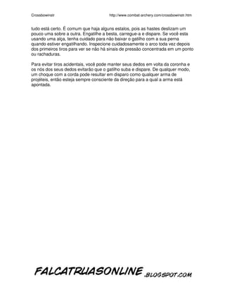 Crossbowinstr http://www.combat-archery.com/crossbowinstr.htm
tudo está certo. É comum que haja alguns estalos, pois as hastes deslizam um
pouco uma sobre a outra. Engatilhe a besta, carregue-a e dispare. Se você esta
usando uma alça, tenha cuidado para não baixar o gatilho com a sua perna
quando estiver engatilhando. Inspecione cuidadosamente o arco toda vez depois
dos primeiros tiros para ver se não há sinais de pressão concentrada em um ponto
ou rachaduras.
Para evitar tiros acidentais, você pode manter seus dedos em volta da coronha e
os nós dos seus dedos evitarão que o gatilho suba e dispare. De qualquer modo,
um choque com a corda pode resultar em disparo como qualquer arma de
projéteis, então esteja sempre consciente da direção para a qual a arma está
apontada.
 