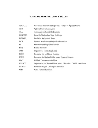LISTA DE ABREVIATURAS E SIGLAS
ABCMAC
ANA
Associação Brasileira de Captação e Manejo de Água de Chuva
Agência Nacional das Águas
ASA Articulação no Semiárido Brasileiro
CONAMA Conselho Nacional de Meio Ambiente
FUNASA
IBGE
MI
NBR
OMS
P1MC
PNUD
UFC
UNESCO
Fundação Nacional de Saúde
Instituto Brasileiro de Geografia e Estatística
Ministério da Integração Nacional
Norma Brasileira
Organização Mundial de Saúde
Programa Um Milhão de Cisternas
Programa das Nações Unidas para o Desenvolvimento
Unidade Formadora de Colônia
Organização das Nações Unidas para a Educação, a Ciência e a Cultura
UNICEF Fundo das Nações Unidas para a Infância
VMP Valor Máximo Permitido
 