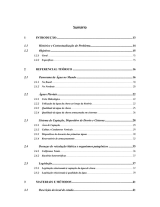 Sumário
1 INTRODUÇÃO...................................................................................................13
1.1 Histórico e Contextualização do Problema.......................................................14
1.2 Objetivos...........................................................................................................15
1.2.1 Geral................................................................................................................................... 15
1.2.2 Específicos.......................................................................................................................... 15
2 REFERENCIAL TEÓRICO ..............................................................................16
2.1 Panorama da Água no Mundo.........................................................................16
2.1.1 No Brasil ............................................................................................................................ 18
2.1.2 No Nordeste........................................................................................................................ 20
2.2 Águas Pluviais..................................................................................................22
2.2.1 Ciclo Hidrológico................................................................................................................ 22
2.2.2 Utilização da água da chuva ao longo da história............................................................... 22
2.2.3 Qualidade da água de chuva............................................................................................... 25
2.2.4 Qualidade da água da chuva armazenada em cisternas ...................................................... 26
2.3 Sistema de Captação, Dispositivo de Desvio e Cisterna....................................28
2.3.1 Área de Captação................................................................................................................ 29
2.3.2 Calhas e Condutores Verticais............................................................................................ 29
2.3.3 Dispositivos de descarte das primeiras águas...................................................................... 30
2.3.4 Reservatório de armazenamento ......................................................................................... 32
2.4 Doenças de veiculação hídrica e organismos patogênicos ...............................35
2.4.1 Coliformes Totais................................................................................................................ 36
2.4.2 Bactérias heterotróficas...................................................................................................... 37
2.5 Legislação.........................................................................................................37
2.5.1 Legislação relacionada à captação da água de chuva ......................................................... 37
2.5.2 Legislação relacionada à qualidade da água....................................................................... 39
3 MATERIAIS E MÉTODOS ...............................................................................41
3.1 Descrição do local de estudo.............................................................................41
 