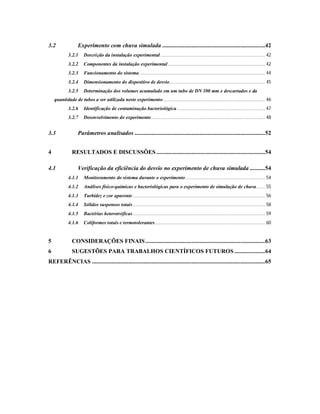 3.2 Experimento com chuva simulada ...................................................................42
3.2.1 Descrição da instalação experimental................................................................................. 42
3.2.2 Componentes da instalação experimental........................................................................... 42
3.2.3 Funcionamento do sistema................................................................................................. 44
3.2.4 Dimensionamento do dispositivo de desvio.......................................................................... 45
3.2.5 Determinação dos volumes acumulado em um tubo de DN 100 mm e descartados e da
quantidade de tubos a ser utilizada neste experimento............................................................................... 46
3.2.6 Identificação de contaminação bacteriológica .................................................................... 47
3.2.7 Desenvolvimento do experimento........................................................................................ 48
3.3 Parâmetros analisados .....................................................................................52
4 RESULTADOS E DISCUSSÕES.......................................................................54
4.1 Verificação da eficiência do desvio no experimento de chuva simulada ..........54
4.1.1 Monitoramento do sistema durante o experimento ............................................................. 54
4.1.2 Análises físico-químicas e bacteriológicas para o experimento de simulação de chuva....... 55
4.1.3 Turbidez e cor aparente ...................................................................................................... 56
4.1.4 Sólidos suspensos totais...................................................................................................... 58
4.1.5 Bactérias heterotróficas...................................................................................................... 59
4.1.6 Coliformes totais e termotolerantes..................................................................................... 60
5 CONSIDERAÇÕES FINAIS..............................................................................63
6 SUGESTÕES PARA TRABALHOS CIENTÍFICOS FUTUROS ....................64
REFERÊNCIAS .................................................................................................................65
 