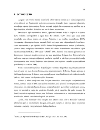 13
1 INTRODUÇÃO
A água é um recurso natural essencial à sobrevivência humana e de outros organismos
vivos, além de ser fundamental a diversos usos como irrigação, lazer, processos industriais,
geração de energia, dentre outros. Porém, a grande maioria das pessoas parece acreditar que a
água é um bem infindável, fazendo o seu uso de forma inconsciente.
Do total de água existente no mundo, aproximadamente, 97,5% é salgada e os outros
2,5% restantes correspondem à água doce. No entanto, 68,9% dessa água doce estão
congeladas em calotas polares do Ártico, Antártica e nas regiões montanhosas, 29,9%
corresponde à água subterrânea e apenas 0,266% representa toda a água disponível em lagos,
rios e reservatórios, o que significa 0,007% do total de água existente no planeta. Ainda assim,
cerca de 0,93% da água doce restante no Planeta está contida na biomassa e em forma de vapor
na atmosfera (OLIVEIRA, 2008 apud TOMAZ1
, 2003). Embora esses valores percentuais se
demonstrem pequenos, estudos mostram que essa quantidade de água doce disponível seria
suficiente para suprir as necessidades da população mundial, se não houvesse uma distribuição
heterogênea do total hídrico disponível para consumo e os impactos causados pelas atividades
poluidoras (CARTAXO, 2006).
Com o crescimento acelerado da população, o contínuo desperdício e a poluição cada vez
mais presente em suas diversas formas, como as contaminações de formas físicas, químicas e
biológicas de um corpo de água, a água com padrões de potabilidade aceitáveis está se tornando
cada vez mais escassa em algumas regiões do mundo.
Embora o Brasil esteja em uma situação confortável, com relação à disponibilidade
hídrica, detendo cerca de 14% das reservas mundiais, essa escassez se faz presente quando
observamos, em especial, algumas áreas do nordeste brasileiro que sofrem bastante com a seca,
como por exemplo a região do semiárido. Contudo, não é específico da região nordeste do
Brasil, em outras regiões do mundo, esse fenômeno também ocorre, e vem comprometendo a
alimentação, a saúde e necessidades gerais das pessoas.
Assim, para minimizar essa situação, nos últimos anos vem-se buscando soluções
alternativas para o abastecimento de água, como, por exemplo, o reúso de águas residuárias
tratadas e a captação e aproveitamento da água da chuva.
1
TOMAZ, P. Aproveitamento de água de chuva. Navegar Editora. São Paulo, 2003.
 