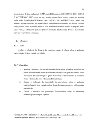 15
abastecimento de água tradicionais (LIMA et al., 2011 apud ALBUQUERQUE, 2004; GOULD
E MCPHERSON2
, 1987), uma vez que, a primeira parcela da chuva, geralmente acumula
maior índice de poluição (CIPRIANO, 2004; JAQUES, 2005; OKEREKE et al., 2006), pois
arrasta a sujeira acumulada em superfícies de escoamento contaminadas por fatores externos
como poeiras, folhas de árvores, fezes de aves, de roedores e outros animais de pequeno porte.
Dessa forma, é interessante que esse primeiro milímetro de chuva seja desviado e assim não
entre nos reservatórios (cisternas).
1.2 Objetivos
1.2.1 Geral
Avaliar a influência do descarte das primeiras águas de chuva sobre a qualidade
bacteriológica da água captada em telhado.
1.2.2 Específicos
i. Analisar a influência do descarte individual dos quatro primeiros milímetros de
chuva individualmente sob a qualidade bacteriológica da água utilizando o como
indicadores de contaminação o grupo Coliformes Termotolerantes (Coliformes
Totais e Escherichia coli) e Bactérias Heterotróficas;
ii. Avaliar a influência da intensidade de precipitação sobre a qualidade
bacteriológica da água captada, após o desvio dos quatro primeiros milímetros de
precipitação.
iii. Estudar a influência dos parâmetros físico-químicos sobre os parâmetros
bacteriológicos das águas captadas.
2
GOULD, J. E. AND MCPHERSON, H. J. Bacteriological Quality of Rainwater in Roof and Groundwater
Catchment Systems in Botswana. Water International 12:135-138pp. 1987.
 