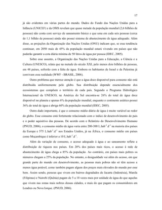 17
já são evidentes em várias partes do mundo. Dados do Fundo das Nações Unidas para a
Infância (UNICEF) e da OMS revelam que quase metade da população mundial (2,6 bilhões de
pessoas) não conta com serviço de saneamento básico e que uma em cada seis pessoas (cerca
de 1,1 bilhão de pessoas) ainda não possui sistema de abastecimento de água adequado. Além
disso, as projeções da Organização das Nações Unidas (ONU) indicam que, se essa tendência
continuar, em 2050 mais de 45% da população mundial estará vivendo em países que não
poderão garantir a cota diária mínima de 50 litros de água por pessoa (IDEC, 2005).
Sobre esse assunto, a Organização das Nações Unidas para a Educação, a Ciência e a
Cultura (UNESCO), relata que na metade do século XXI, pelo menos dois bilhões de pessoas,
em 48 países, sofrerão com a falta de água. Embora os habitantes de Israel e da Palestina já
convivam essa realidade (WWF - BRASIL, 2006).
Outro problema que merece atenção é que a água doce disponível para consumo não está
distribuída uniformemente pelo globo. Sua distribuição depende essencialmente dos
ecossistemas que compõem o território de cada país. Segundo o Programa Hidrológico
Internacional da UNESCO, na América do Sul encontra-se 26% do total de água doce
disponível no planeta e apenas 6% da população mundial, enquanto o continente asiático possui
36% do total de água e abriga 60% da população mundial (IDEC, 2005).
Outro dado importante, é que o consumo médio diário de água é muito variável ao redor
do globo. Esse consumo está fortemente relacionado com o índice de desenvolvimento do país
e o poder aquisitivo das pessoas. De acordo com o Relatório do Desenvolvimento Humano
(PNUD, 2006), o consumo médio de água varia entre 200-300 L.hab-1
.d-1
na maioria dos países
da Europa e 575 L.hab-1
.d-1
nos Estados Unidos, já na África, o consumo médio em países
como Moçambique é inferior a 10 L.hab-1
.d-1
.
Além da variação de consumo, o acesso adequado à água e ao saneamento reflete a
distribuição de riqueza nos países. Em 20% dos países mais ricos, o acesso à rede de
abastecimento de água chega a 85% da população. Ao contrário, em países mais pobres os
números chegam a 25% da população. No entanto, a desigualdade vai além do acesso, em que
grande parte do mundo em desenvolvimento, as pessoas mais pobres não só têm acesso a
menos água potável, como também pagam alguns dos preços mais elevados do mundo por esse
bem. Assim sendo, pessoas que vivem em bairros degradados de Jacarta (Indonésia), Manila
(Filipinas) e Nairobi (Quênia) pagam de 5 a 10 vezes mais por unidade de água do que aquelas
que vivem nas zonas mais nobres dessas cidades, e mais do que pagam os consumidores em
Londres ou Nova Iorque. (PNUD, 2006).
 