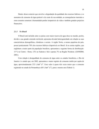 18
Dentro desse contexto que envolve a degradação da qualidade dos recursos hídricos e os
aumentos do consumo de água potável e do custo de sua unidade, as consequências inerentes a
esses assuntos remetem à humanidade perdas irreparáveis de vidas e também grandes prejuízos
financeiros.
2.1.1 No Brasil
O Brasil está incluído entre os países com maior reserva de agua doce no mundo, porém,
devido a sua grande extensão territorial, apresenta elevada heterogeneidade em relação as suas
características demográficas, climáticas e sociais. A região Norte, a menos populosa do país,
possui praticamente 70% dos recursos hídricos disponíveis no Brasil. Já as outras regiões, que
englobam a maior parte da população brasileira, apresentam a seguinte forma de distribuição:
15 % no Centro - Oeste, 12% no Sudeste e Sul e apenas 3% na Região Nordeste. (GONDIM,
2001).
Com relação à desigualdade do consumo de água entre os estados brasileiros, o Rio de
Janeiro é o estado que, em 2002, apresentou o maior registro de consumo médio per capita de
água, aproximadamente 232 L.hab-1
.d-1
. Esse valor é quase três vezes maior que o consumo
registrado no estado de Pernambuco (85 L.hab-1
.d-1
), para o mesmo ano (Tabela 1).
 