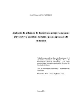 MANUELLA LOPES FIGUEIRAS
Avaliação da influência do descarte das primeiras águas de
chuva sobre a qualidade bacteriológica da água captada
em telhado
Trabalho apresentado ao Curso de Engenharia Civil
do Centro Acadêmico do Agreste - CAA, da
Universidade Federal de Pernambuco - UFPE, como
requisito para aprovação na disciplina Trabalho de
Conclusão de Curso.
Área de concentração: Engenharia Civil/Saneamento
Ambiental
Orientador: Profa
. Kenia Kelly Barros Silva
Caruaru, 2013
 