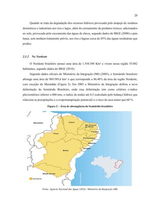 20
Quando se trata da degradação dos recursos hídricos provocada pelo despejo de resíduos
domésticos e industriais nos rios e lagos, além do carreamento de produtos tóxicos, adicionados
ao solo, provocado pelo escoamento das águas de chuva, segundo dados do IBGE (2000) o país
lança, sem nenhum tratamento prévio, aos rios e lagoas cerca de 85% das águas residuárias que
produz.
2.1.2 No Nordeste
O Nordeste brasileiro possui uma área de 1.554.388 Km² e vivem nessa região 53.082
habitantes, segundo dados do IBGE (2010).
Segundo dados oficiais do Ministério da Integração (MI) (2005), o Semiárido brasileiro
abrange uma área de 969.589,4 km² o que corresponde a 86,48% da área da região Nordeste,
com exceção do Maranhão (Figura 2). Em 2005 o Ministério da Integração definiu a nova
delimitação do Semiárido Brasileiro, onde essa delimitação tem como critérios o índice
pluviométrico inferior a 800 mm, o índice de aridez até 0,5 (calculado pelo balanço hídrico que
relaciona as precipitações e a evapotranspiração potencial) e o risco de seca maior que 60 %.
Figura 2 – Área de abrangência do Semiárido brasileiro
Fonte: Agencia Nacional das Aguas (ANA) / Ministério da Integração (MI)
 