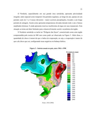 21
O Nordeste, especialmente em sua grande área semiárida, apresenta pluviosidade
irregular, tanto espacial como temporal. Em períodos regulares, ao longo do ano, apenas em um
período curto de 3 a 4 meses (fevereiro - maio) ocorrem precipitações, levando a um longo
período de estiagem. Assim como apresenta temperaturas elevadas durante todo o ano e baixas
amplitudes térmicas. E ainda apresenta reservas insuficientes de água em seus mananciais. Esta
situação se torna um fator limitante para o desenvolvimento social e econômico da região.
O Nordeste semiárido se inclui no “Polígono das Secas”, caracterizado como uma região
compreendida pela isoieta de 800 mm como pode ser observado na Figura 3. Além disso, a
quantidade de chuva é menor do que o índice de evaporação, ou seja, a evaporação é maior do
que a de chuva que cai, configurando taxas negativas no balanço hídrico.
Figura 3 – Isoietas anuais no país, entre 1961 e 1990
Fonte: ANA (2005)
 
