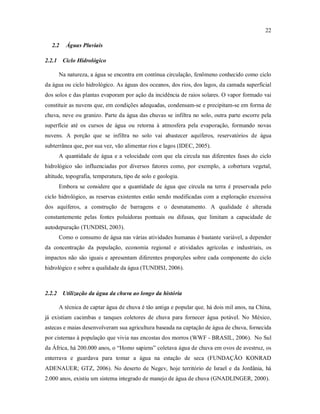 22
2.2 Águas Pluviais
2.2.1 Ciclo Hidrológico
Na natureza, a água se encontra em contínua circulação, fenômeno conhecido como ciclo
da água ou ciclo hidrológico. As águas dos oceanos, dos rios, dos lagos, da camada superficial
dos solos e das plantas evaporam por ação da incidência de raios solares. O vapor formado vai
constituir as nuvens que, em condições adequadas, condensam-se e precipitam-se em forma de
chuva, neve ou granizo. Parte da água das chuvas se infiltra no solo, outra parte escorre pela
superfície até os cursos de água ou retorna à atmosfera pela evaporação, formando novas
nuvens. A porção que se infiltra no solo vai abastecer aquíferos, reservatórios de água
subterrânea que, por sua vez, vão alimentar rios e lagos (IDEC, 2005).
A quantidade de água e a velocidade com que ela circula nas diferentes fases do ciclo
hidrológico são influenciadas por diversos fatores como, por exemplo, a cobertura vegetal,
altitude, topografia, temperatura, tipo de solo e geologia.
Embora se considere que a quantidade de água que circula na terra é preservada pelo
ciclo hidrológico, as reservas existentes estão sendo modificadas com a exploração excessiva
dos aquíferos, a construção de barragens e o desmatamento. A qualidade é alterada
constantemente pelas fontes poluidoras pontuais ou difusas, que limitam a capacidade de
autodepuração (TUNDISI, 2003).
Como o consumo de água nas várias atividades humanas é bastante variável, a depender
da concentração da população, economia regional e atividades agrícolas e industriais, os
impactos não são iguais e apresentam diferentes proporções sobre cada componente do ciclo
hidrológico e sobre a qualidade da água (TUNDISI, 2006).
2.2.2 Utilização da água da chuva ao longo da história
A técnica de captar água de chuva é tão antiga e popular que, há dois mil anos, na China,
já existiam cacimbas e tanques coletores de chuva para fornecer água potável. No México,
astecas e maias desenvolveram sua agricultura baseada na captação de água de chuva, fornecida
por cisternas à população que vivia nas encostas dos morros (WWF - BRASIL, 2006). No Sul
da África, há 200.000 anos, o “Homo sapiens” coletava água de chuva em ovos de avestruz, os
enterrava e guardava para tomar a água na estação de seca (FUNDAÇÃO KONRAD
ADENAUER; GTZ, 2006). No deserto de Negev, hoje território de Israel e da Jordânia, há
2.000 anos, existiu um sistema integrado de manejo de água de chuva (GNADLINGER, 2000).
 