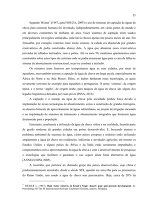 23
Segundo Weiner3
(1987, apud SOUZA, 2009) o uso de sistemas de captação de águas de
chuva para consumo humano foi inventado, independentemente, em várias partes do mundo e
em diversos continentes há milhares de anos. Esses sistemas de captação eram usados
principalmente em regiões semiáridas, onde havia chuvas apenas em poucos meses do ano. Em
Jerusalém, por exemplo, cisternas eram muito comuns. A cidade era abastecida por grandes
reservatórios de pedra construídos abaixo dela. A água que abastecia esses reservatórios
provinha de telhados inclinados, ruas e pátios. Até os anos 50, modernos apartamentos eram
construídos sobre estes tipos de cisternas onde se podia armazenar água para o caso de falha no
sistema de abastecimento convencional, secas ou combate a incêndio.
Os romanos eram famosos por transportarem água as suas cidades, por meio de
aquedutos, mas também usavam a captação de água de chuva em larga escala, especialmente na
África do Norte e na Ásia Menor. Deles, os árabes herdaram essas tecnologias, as quais
novamente serviram de exemplo para espanhóis e portugueses. O nome ‘cisterna’, de origem
latina, e o termo ‘algibe’, de origem árabe, para tanques de água de chuva são alguns dos
legados linguísticos deixados por esses povos (INSA, 2011).
A captação e o manejo da água de chuva pela sociedade perdeu força devido à
implantação de novas tecnologias de abastecimento, como a construção de grandes barragens,
no desenvolvimento do aproveitamento de águas subterrâneas, no projeto de irrigação encanada
e na implantação de sistemas de tratamento e abastecimento integrados que fornecem água
diretamente para a população.
Entretanto, atualmente a utilização da água da chuva voltou a ser realidade, fazendo parte
da gestão moderna de grandes cidades em países desenvolvidos. E, buscando atenuar o
problema ambiental de escassez de água, vários países europeus e asiáticos estão utilizando
amplamente a água da chuva em residências, indústrias e atividades agrícolas; até mesmo os
Estados Unidos e alguns países da África e da Índia estão seriamente empenhados e
comprometidos com o aproveitamento da água da chuva e com o desenvolvimento de pesquisas
e tecnologias que facilitem e garantam o uso seguro desta fonte alternativa de água
(ANNECCHINI, 2005).
A Austrália, que pertence ao chamado grupo dos países desenvolvidos, cujo clima é
predominantemente semiárido, desde o século XIX, quando era uma ilha para os prisioneiros
do Reino Unido, tem usado a água de chuva sem preconceitos. Hoje, cerca de 20% da
3
WEINER L. (1987). Rain water cisterns in Israel`s Negev desert: past and present development. In:
Proceedings Of The III Internacional Raiwater Catchment Systems, janeiro, Tailândia.
 