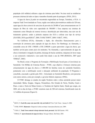 24
população (4,0 milhões) utilizam a água de cisternas para beber. Na área rural as residências
possuem cisternas de todos os tipos e tamanhos fazendo parte da paisagem. (INSA, 2011).
A água de chuva já pode ser encontrada engarrafada na Europa, Tasmânia, e EUA. A
empresa Tank Town instalada no Texas, região com índices pluviométricos médios de 320 mm,
capta água de chuva através de uma área de proveito de 20.000 m2
para armazenamento em 13
tanques de fibra de vidro com capacidade de 300.000 l. Essa empresa usa sistemas de
tratamento como filtração de osmose reversa e desinfecção por ultravioleta, mas sem uso de
tratamento químico, sendo a primeira empresa dos EUA a utilizar esse tipo de serviço
(XAVIER, 2010 apud KRUG4
, 2004; TANK TOWN5
, 2009; VARA6
, 1995).
Na Califórnia (EUA), Alemanha e Japão, são oferecidos financiamentos para a
construção de estruturas para captação de água da chuva. Em Hamburgo, na Alemanha, é
concedido cerca de US$ 1.500,00 a US$ 2.000,00 a quem aproveitar a água da chuva, que
também servirá para conter picos de enchentes. Na Alemanha, o aproveitamento da água da
chuva é destinado à irrigação de jardins, descarga de bacias sanitárias, máquinas de lavar roupa
e uso comercial e industrial e vem sendo feito desde o ano de 1980 (ROGGIA, 2007 apud
TOMAZ7
, 2003).
No Brasil, existe o Programa de Formação e Mobilização Social para a Convivência no
Semiárido: Um Milhão de Cisternas Rurais – P1MC, cujo objetivo é fornecer cisternas para
armazenamento da água da chuva a 1.000.000 de famílias rurais do semiárido brasileiro,
juntamente com a mobilização social e educação ambiental da população. O Programa é
concebido, executado e gerido pela ASA - Articulação no Semiárido Brasileiro, com parcerias
com outros setores, como por exemplo, o governo federal, empresas e ONGs.
O P1MC abrange os estados da região Nordeste onde o clima semiárido possui maior
intensidade: Bahia, Sergipe, Alagoas, Pernambuco, Rio Grande do Norte, Paraíba, Ceará e
Piauí, e mais o Norte de Minas Gerais e o Nordeste do Espírito Santo. Desde que surgiu, em
2003, até os dias de hoje, o P1MC construiu mais de 300 mil cisternas, beneficiando mais de
1,5 milhões de pessoas (Figura 4).
4
KRUG. N. Each life, some rain must fall. why not bottle it? New York Times - January 8, 2004.
5
TANK TOWN. Rainwater. Disponível online em https://rainwatercollection.com. 2009.
6
VARA. C. Tank Town content to keep rainwater local, personal. Oak Hill Gazette. 1995.
7
TOMAZ, P. Aproveitamento de água de chuva. Navegar Editora. São Paulo, 2003.
 