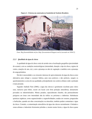 25
Figura 4 – Cisterna em construção no Semiárido do Nordeste Brasileiro
Fonte: Blog Sustentabilidade em foco (http://focosustentavel.blogspot.com.br) (acessado em 10/06/12)
2.2.3 Qualidade da água de chuva
A qualidade da água de chuva varia de acordo com a localização geográfica (proximidade
do oceano), com as condições meteorológicas (intensidade, duração e tipo de chuva, regime de
ventos, estações do ano, etc.), com a presença ou não de vegetação e também com a presença
de carga poluidora.
Devido à necessidade e ao crescente interesse do aproveitamento da água da chuva como
alternativa para mitigar a escassez hídrica, para usos potáveis e não potáveis, surgem os
questionamentos a cerca da sua qualidade, principalmente nos centros urbanos onde a poluição
é mais presente.
Segundo Andrade Neto (2004), a água das chuvas é geralmente excelente para vários
usos, inclusive para beber, exceto em locais com forte poluição atmosférica, densamente
povoados ou industrializados. Metais pesados, especialmente chumbo, são potencialmente
perigosos em áreas com intensidade alta de tráfico ou próximas a indústrias. Substâncias
químicas orgânicas, como organoclorados e organofosfatados, usadas em venenos, praguicidas
e herbicidas, quando em altas concentrações na atmosfera, também podem contaminar a água
da chuva. Contudo, a contaminação atmosférica da água das chuvas normalmente é limitada a
zonas urbanas e industriais fortemente poluídas e, mesmo nestes locais, a água de chuva quase
 