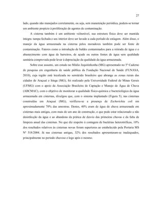 27
lado, quando não manejados corretamente, ou seja, sem manutenção periódica, podem-se tornar
um ambiente propício à proliferação de agentes de contaminação.
A cisterna também é um ambiente vulnerável, sua estrutura física deve ser mantida
íntegra: tampa fechada e seu interior deve ser lavado a cada período de estiagem. Além disso, o
manejo da água armazenada na cisterna pelos moradores também pode ser fonte de
contaminação. Fatores como a introdução de baldes contaminados para a retirada de água e o
abastecimento com água de barreiros, de açude ou outras fontes de água sem qualidade
sanitária comprovada pode levar à depreciação da qualidade da água armazenada.
Sobre esse assunto, um estudo no Médio Jequitinhonha (MG) apresentado no 5º Caderno
de pesquisa em engenharia de saúde pública da Fundação Nacional de Saúde (FUNASA,
2010), cuja região está localizada no semiárido brasileiro que abrange as zonas rurais das
cidades de Araçuaí e Itinga (MG), foi realizado pela Universidade Federal de Minas Gerais
(UFMG) com o apoio da Associação Brasileira de Captação e Manejo de Água de Chuva
(ABCMAC), com o objetivo de monitorar a qualidade físico-química e bacteriológica da água
armazenada em cisternas, divulgou que, com o sistema implantado (Figura 5), nas cisternas
construídas em Araçuaí (MG), verificou-se a presença de Escherichia coli em
aproximadamente 70% das amostras. Destes, 40% eram de água de chuva armazenada em
cisternas mais antigas, com mais de um ano de construção, o que pode estar relacionado a não
desinfecção da água e ao abandono da prática de desvio das primeiras chuvas e da falta de
limpeza anual das cisternas. No que diz respeito à contagem de bactérias heterotróficas, 10%
dos resultados relativos às cisternas novas foram superiores ao estabelecido pela Portaria MS
Nº 518/2004. Já nas cisternas antigas, 32% dos resultados apresentaram-se inadequados,
principalmente no período chuvoso e logo após o mesmo.
 