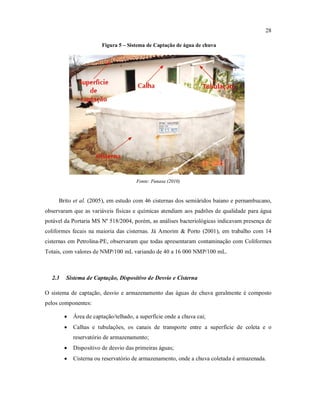 28
Figura 5 – Sistema de Captação de água de chuva
Fonte: Funasa (2010)
Brito et al. (2005), em estudo com 46 cisternas dos semiáridos baiano e pernambucano,
observaram que as variáveis físicas e químicas atendiam aos padrões de qualidade para água
potável da Portaria MS Nº 518/2004, porém, as análises bacteriológicas indicavam presença de
coliformes fecais na maioria das cisternas. Já Amorim & Porto (2001), em trabalho com 14
cisternas em Petrolina-PE, observaram que todas apresentaram contaminação com Coliformes
Totais, com valores de NMP/100 mL variando de 40 a 16 000 NMP/100 mL.
2.3 Sistema de Captação, Dispositivo de Desvio e Cisterna
O sistema de captação, desvio e armazenamento das águas de chuva geralmente é composto
pelos componentes:
 Área de captação/telhado, a superfície onde a chuva cai;
 Calhas e tubulações, os canais de transporte entre a superfície de coleta e o
reservatório de armazenamento;
 Dispositivo de desvio das primeiras águas;
 Cisterna ou reservatório de armazenamento, onde a chuva coletada é armazenada.
 