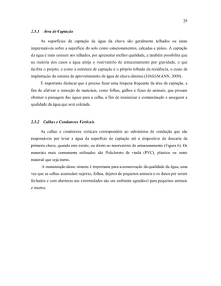 29
2.3.1 Área de Captação
As superfícies de captação da água da chuva são geralmente telhados ou áreas
impermeáveis sobre a superfície do solo como estacionamentos, calçadas e pátios. A captação
da água é mais comum nos telhados, por apresentar melhor qualidade, e também possibilita que
na maioria dos casos a água atinja o reservatório de armazenamento por gravidade, o que
facilita o projeto, e como a estrutura de captação é o próprio telhado da residência, o custo da
implantação do sistema de aproveitamento de água de chuva diminui (HAGEMANN, 2009).
É importante destacar que é preciso fazer uma limpeza frequente da área de captação, a
fim de efetivar a remoção de materiais, como folhas, galhos e fezes de animais, que possam
obstruir a passagem das águas para a calha, a fim de minimizar a contaminação e assegurar a
qualidade da água que será coletada.
2.3.2 Calhas e Condutores Verticais
As calhas e condutores verticais correspondem ao subsistema de condução que são
responsáveis por levar a água da superfície de captação até o dispositivo de descarte da
primeira chuva, quando este existir, ou direto ao reservatório de armazenamento (Figura 6). Os
materiais mais comumente utilizados são Policloreto de vinila (PVC), plástico ou outro
material que seja inerte.
A manutenção desse sistema é importante para a conservação da qualidade da água, uma
vez que as calhas acumulam sujeiras, folhas, dejetos de pequenos animais e os dutos por serem
fechados e com aberturas nas extremidades são um ambiente agradável para pequenos animais
e insetos.
 