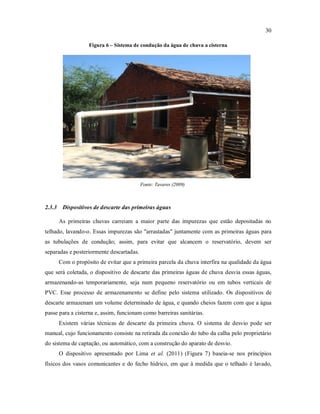 30
Figura 6 – Sistema de condução da água de chuva a cisterna
Fonte: Tavares (2009)
2.3.3 Dispositivos de descarte das primeiras águas
As primeiras chuvas carreiam a maior parte das impurezas que estão depositadas no
telhado, lavando-o. Essas impurezas são "arrastadas" juntamente com as primeiras águas para
as tubulações de condução; assim, para evitar que alcancem o reservatório, devem ser
separadas e posteriormente descartadas.
Com o propósito de evitar que a primeira parcela da chuva interfira na qualidade da água
que será coletada, o dispositivo de descarte das primeiras águas de chuva desvia essas águas,
armazenando-as temporariamente, seja num pequeno reservatório ou em tubos verticais de
PVC. Esse processo de armazenamento se define pelo sistema utilizado. Os dispositivos de
descarte armazenam um volume determinado de água, e quando cheios fazem com que a água
passe para a cisterna e, assim, funcionam como barreiras sanitárias.
Existem várias técnicas de descarte da primeira chuva. O sistema de desvio pode ser
manual, cujo funcionamento consiste na retirada da conexão do tubo da calha pelo proprietário
do sistema de captação, ou automático, com a construção do aparato de desvio.
O dispositivo apresentado por Lima et al. (2011) (Figura 7) baseia-se nos princípios
físicos dos vasos comunicantes e do fecho hídrico, em que à medida que o telhado é lavado,
 