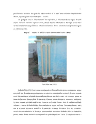31
processa-se o acúmulo de água nos tubos verticais e só após estes estarem completamente
cheios, é que a água é direcionada para a cisterna.
Em qualquer caso de funcionamento do dispositivo, é fundamental que depois de cada
evento chuvoso, o mesmo seja esvaziado, através de uma tubulação de descarga, a qual deve
ser novamente fechada permitindo o funcionamento do desvio automático das primeiras águas
do próximo evento.
Figura 7 – Sistema de desvio de vasos comunicantes e fecho hídrico
Fonte: Lima et al. (2011)
Andrade Neto (2004) apresenta um dispositivo (Figura 8) visto como um pequeno tanque
para onde são desviadas automaticamente as primeiras águas de chuva, através de uma conexão
em tê intercalada na tubulação de entrada da cisterna, que deriva para este pequeno tanque as
águas de lavagem da superfície de captação. Como o tanque de desvio permanece totalmente
fechado, quando o telhado está lavado ele enche e só então é que a água de melhor qualidade
vai para a cisterna. O fecho hídrico dispensa boias ou outros artifícios. Depois da chuva, e antes
que se acumule sujeira na superfície de captação, o tanque de desvio deve ser esvaziado,
através de uma tubulação de descarga, que quando é novamente fechada, deixa o dispositivo
pronto para o desvio automático das primeiras águas da próxima chuva. O tanque de desvio é
 