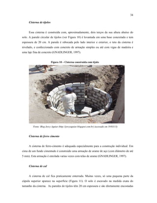 34
Cisterna de tijolos
Essa cisterna é construída com, aproximadamente, dois terços da sua altura abaixo do
solo. A parede circular de tijolos (ver Figura 10) é levantada em uma base concretada e tem
espessura de 20 cm. A parede é rebocada pelo lado interior e exterior, o teto da cisterna é
nivelado, e confeccionado com concreto de armação simples ou até com vigas de madeira e
uma laje fina de concreto (GNADLINGER, 1997).
Figura 10 – Cisterna construída com tijolo
Fonte: Blog Jorcy Aguiar (http://jorcyaguiar.blogspot.com.br) (acessado em 19/03/13)
Cisterna de ferro cimento
A cisterna de ferro-cimento é adequada especialmente para a construção individual. Em
cima de um fundo cimentado é construído uma armação de arame de aço (com diâmetro de até
5 mm). Esta armação é enrolada varias vezes com telas de arame (GNADLINGER, 1997).
Cisterna de cal
A cisterna de cal fica praticamente enterrada. Muitas vezes, só uma pequena parte da
cúpula superior aparece na superfície (Figura 11). O solo é escavado na medida exata do
tamanho da cisterna. As paredes de tijolos têm 20 cm espessura e são diretamente encostadas
 
