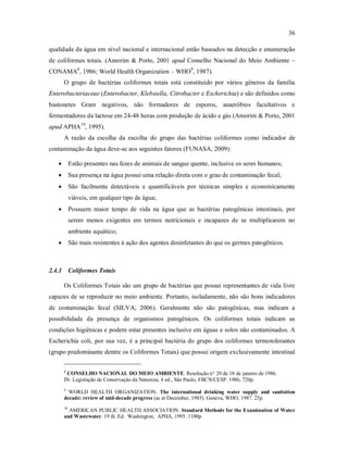 36
qualidade da água em nível nacional e internacional estão baseados na detecção e enumeração
de coliformes totais. (Amorim & Porto, 2001 apud Conselho Nacional do Meio Ambiente –
CONAMA8
, 1986; World Health Organization – WHO9
, 1987).
O grupo de bactérias coliformes totais está constituído por vários gêneros da família
Enterobacteriaceae (Enterobacter, Klebsiella, Citrobacter e Escherichia) e são definidos como
bastonetes Gram negativos, não formadores de esporos, anaeróbios facultativos e
fermentadores da lactose em 24-48 horas com produção de ácido e gás (Amorim & Porto, 2001
apud APHA10
, 1995).
A razão da escolha da escolha do grupo das bactérias coliformes como indicador de
contaminação da água deve-se aos seguintes fatores (FUNASA, 2009):
 Estão presentes nas fezes de animais de sangue quente, inclusive os seres humanos;
 Sua presença na água possui uma relação direta com o grau de contaminação fecal;
 São facilmente detectáveis e quantificáveis por técnicas simples e economicamente
viáveis, em qualquer tipo de água;
 Possuem maior tempo de vida na água que as bactérias patogênicas intestinais, por
serem menos exigentes em termos nutricionais e incapazes de se multiplicarem no
ambiente aquático;
 São mais resistentes à ação dos agentes desinfetantes do que os germes patogênicos.
2.4.1 Coliformes Totais
Os Coliformes Totais são um grupo de bactérias que possui representantes de vida livre
capazes de se reproduzir no meio ambiente. Portanto, isoladamente, não são bons indicadores
de contaminação fecal (SILVA, 2006). Geralmente não são patogênicas, mas indicam a
possibilidade da presença de organismos patogênicos. Os coliformes totais indicam as
condições higiênicas e podem estar presentes inclusive em águas e solos não contaminados. A
Escherichia coli, por sua vez, é a principal bactéria do grupo dos coliformes termotolerantes
(grupo predominante dentre os Coliformes Totais) que possui origem exclusivamente intestinal
8
CONSELHO NACIONAL DO MEIO AMBIENTE. Resolução n° 20 de 18 de janeiro de 1986.
IN: Legislação de Conservação da Natureza, 4 ed., São Paulo, FBCN/CESP. 1986, 720p.
9
WORLD HEALTH ORGANIZATION. The international drinking water supply and sanitation
decade: review of mid-decade progress (as at December, 1985). Geneva, WHO, 1987. 25p.
10
AMERICAN PUBLIC HEALTH ASSOCIATION. Standard Methods for the Examination of Water
and Wastewater. 19 th. Ed. Washington, APHA, 1995. 1100p.
 