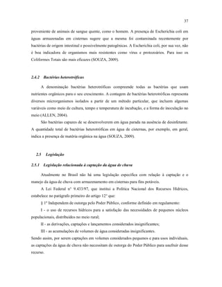 37
proveniente de animais de sangue quente, como o homem. A presença de Escherichia coli em
águas armazenadas em cisternas sugere que a mesma foi contaminada recentemente por
bactérias de origem intestinal e possivelmente patogênicas. A Escherichia coli, por sua vez, não
é boa indicadora de organismos mais resistentes como vírus e protozoários. Para isso os
Coliformes Totais são mais eficazes (SOUZA, 2009).
2.4.2 Bactérias heterotróficas
A denominação bactérias heterotróficas compreende todas as bactérias que usam
nutrientes orgânicos para o seu crescimento. A contagem de bactérias heterotróficas representa
diversos microrganismos isolados a partir de um método particular, que incluem algumas
variáveis como meio de cultura, tempo e temperatura de incubação, e a forma de inoculação no
meio (ALLEN, 2004).
São bactérias capazes de se desenvolverem em água parada na ausência de desinfetante.
A quantidade total de bactérias heterotróficas em água de cisternas, por exemplo, em geral,
indica a presença de matéria orgânica na água (SOUZA, 2009).
2.5 Legislação
2.5.1 Legislação relacionada à captação da água de chuva
Atualmente no Brasil não há uma legislação específica com relação à captação e o
manejo da água de chuva com armazenamento em cisternas para fins potáveis.
A Lei Federal n° 9.433/97, que institui a Política Nacional dos Recursos Hídricos,
estabelece no parágrafo primeiro do artigo 12° que:
§ 1º Independem de outorga pelo Poder Público, conforme definido em regulamento:
I - o uso de recursos hídricos para a satisfação das necessidades de pequenos núcleos
populacionais, distribuídos no meio rural;
II - as derivações, captações e lançamentos considerados insignificantes;
III - as acumulações de volumes de água consideradas insignificantes.
Sendo assim, por serem captações em volumes considerados pequenos e para usos individuais,
as captações da água de chuva não necessitam de outorga do Poder Público para usufruir desse
recurso.
 