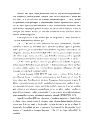 38
Por outro lado, alguns estados já instituíram legislações sobre a coleta da água da chuva
com o objetivo de controlar enchentes, conservar a água e fazer o uso racional da mesma. Em
São Paulo (Lei Nº 13.276/02) e no Rio de Janeiro (Decreto Municipal Nº 23.940/04), a coleta
da água da chuva é obrigatória para os empreendimentos com área impermeabilizada superior a
500 m², com o objetivo de evitar inundações. A chuva coletada deve ser encaminhada a um
reservatório de retenção para posterior infiltração no solo ou para ser despejada na rede de
drenagem após uma hora de chuva, ou ainda para ser conduzida a outro reservatório, para ser
utilizada para fins não potáveis.
Com relação ao uso da água de chuva para fins não potáveis, o Decreto Municipal Nº
23.940/04 do Rio de Janeiro menciona que:
Art. 3° - No caso de novas edificações residenciais multifamiliares, industriais,
comerciais ou mistas que apresentem área do pavimento de telhado superior a quinhentos
metros quadrados e, no caso de residenciais multifamiliares, cinquenta ou mais unidades, será
obrigatória a existência do reservatório objetivando o reúso da água pluvial para finalidades
não potáveis e, pelo menos, um ponto de água destinado a esse reúso, sendo a capacidade
mínima do reservatório de reúso calculada somente em relação às águas captadas do telhado.
Art. 4° - Sempre que houver reúso das águas pluviais para finalidades não potáveis,
inclusive quando destinado à lavagem de veículos ou de áreas externas, deverão ser atendidas
as normas sanitárias vigentes e as condições técnicas específicas estabelecidas pelo órgão
municipal responsável pela Vigilância Sanitária.
A Norma Brasileira (NBR) 15527/07 surgiu como a primeira diretriz brasileira
específica, que fornece os requisitos ao aproveitamento de água de chuva em coberturas de
áreas urbanas, para fins não potáveis tais como descargas em bacias sanitárias, irrigação de
plantas ornamentais, lavagem de veículos e calçadas, limpezas de pátios, espelhos de água e
usos industriais. Em resumo, essa norma trata das condições gerais que devem ser satisfeitas
pelo sistema de aproveitamento, principalmente no que se refere a calhas e condutores,
reservatórios, instalações prediais e manutenção. A norma se aplica a usos não potáveis, em
que a água de chuva possa ser utilizada após tratamento adequado (HAGEMANN, 2009).
Segundo Annecchini (2005), em países como a Austrália, a Alemanha, os Estados Unidos
e a Índia, existem manuais e guias de orientação para a utilização da água da chuva de forma
segura, que descrevem desde a implantação e escolha do material até as atividades de
conservação da qualidade da água e manutenção dos reservatórios. São exemplos desses
manuais o Texas Guide to Rainwater Harvesting (1997), EUA e o Water Safety (2005) da
Austrália.
 