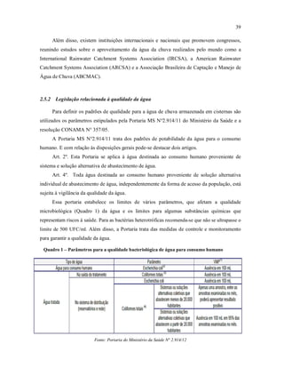 39
Além disso, existem instituições internacionais e nacionais que promovem congressos,
reunindo estudos sobre o aproveitamento da água da chuva realizados pelo mundo como a
International Rainwater Catchment Systems Association (IRCSA), a American Rainwater
Catchment Systems Association (ARCSA) e a Associação Brasileira de Captação e Manejo de
Água de Chuva (ABCMAC).
2.5.2 Legislação relacionada à qualidade da água
Para definir os padrões de qualidade para a água de chuva armazenada em cisternas são
utilizados os parâmetros estipulados pela Portaria MS N°2.914/11 do Ministério da Saúde e a
resolução CONAMA N° 357/05.
A Portaria MS N°2.914/11 trata dos padrões de potabilidade da água para o consumo
humano. E com relação às disposições gerais pode-se destacar dois artigos.
Art. 2º. Esta Portaria se aplica à água destinada ao consumo humano proveniente de
sistema e solução alternativa de abastecimento de água.
Art. 4º. Toda água destinada ao consumo humano proveniente de solução alternativa
individual de abastecimento de água, independentemente da forma de acesso da população, está
sujeita à vigilância da qualidade da água.
Essa portaria estabelece os limites de vários parâmetros, que afetam a qualidade
microbiológica (Quadro 1) da água e os limites para algumas substâncias químicas que
representam riscos à saúde. Para as bactérias heterotróficas recomenda-se que não se ultrapasse o
limite de 500 UFC/ml. Além disso, a Portaria trata das medidas de controle e monitoramento
para garantir a qualidade da água.
Quadro 1 – Parâmetros para a qualidade bacteriológica de água para consumo humano
Fonte: Portaria do Ministério da Saúde N° 2.914/12
 