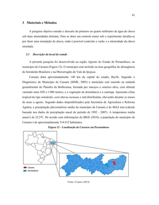41
3 Materiais e Métodos
A pesquisa objetiva estudar o descarte do primeiro ao quarto milímetro de água de chuva
sob duas intensidades distintas. Para se obter um controle maior sob o experimento decidiu-se
por fazer uma simulação de chuva, onde é possível controlar a vazão e a intensidade da chuva
simulada.
3.1 Descrição do local de estudo
A presente pesquisa foi desenvolvida na região Agreste do Estado de Pernambuco, no
município de Caruaru (Figura 12). O município está incluído na área geográfica de abrangência
do Semiárido Brasileiro e na Microrregião do Vale do Ipojuca.
Caruaru dista aproximadamente 140 km da capital do estado, Recife. Segundo o
Diagnóstico do Município de Caruaru (MME, 2005) o município está inserido na unidade
geoambiental do Planalto da Borborema, formada por maciços e outeiros altos, com altitude
variando entre 650 a 1.000 metros, e a vegetação de dominância é a caatinga. Apresenta clima
tropical do tipo semiárido, com chuvas escassas e mal distribuídas, chovendo durante os meses
de maio a agosto. Segundo dados disponibilizados pela Secretária de Agricultura e Reforma
Agrária, a precipitação pluviométrica média do município de Caruaru é de 484,8 mm (cálculo
baseado nos dados de precipitação anual do período de 1992 - 2007). A temperatura média
anual é de 22,5ºC. De acordo com informações do IBGE (2010), a população do município de
Caruaru é de aproximadamente 314.912 habitantes.
Figura 12 – Localização de Caruaru em Pernambuco
Fonte: O autor (2013)
 