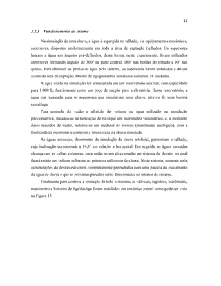 44
3.2.3 Funcionamento do sistema
Na simulação de uma chuva, a água é aspergida no telhado, via equipamentos mecânicos,
aspersores, dispostos uniformemente em toda a área de captação (telhado). Os aspersores
lançam a água em ângulos pré-definidos; desta forma, neste experimento, foram utilizados
aspersores formando ângulos de 360° na parte central, 180° nas bordas do telhado e 90° nas
quinas. Para diminuir as perdas de água pelo sistema, os aspersores foram instalados a 40 cm
acima da área de captação. O total de equipamentos instalados somaram 16 unidades.
A água usada na simulação foi armazenada em um reservatório auxiliar, com capacidade
para 1.000 L, funcionando como um poço de sucção para a elevatória. Desse reservatório, a
água era recalcada para os aspersores que simulariam uma chuva, através de uma bomba
centrífuga.
Para controle da vazão e aferição do volume de água utilizado na simulação
pluviométrica, instalou-se na tubulação de recalque um hidrômetro volumétrico, e, a montante
desse medidor de vazão, instalou-se um medidor de pressão (manômetro analógico), com a
finalidade de monitorar e controlar a intensidade da chuva simulada.
As águas escoadas, decorrentes da simulação da chuva artificial, percorriam o telhado,
cuja inclinação corresponde a 14,8° em relação a horizontal. Em seguida, as águas escoadas
alcançavam as calhas coletoras, para então serem direcionadas ao sistema de desvio, no qual
ficará retido um volume referente ao primeiro milímetro de chuva. Neste sistema, somente após
as tubulações do desvio estiverem completamente preenchidas com uma parcela do escoamento
da água de chuva é que as próximas parcelas serão direcionadas ao interior da cisterna.
Finalmente para controle e operação de todo o sistema, as válvulas, registros, hidrômetro,
manômetro e botoeira de liga/desliga foram instalados em um único painel como pode ser visto
na Figura 15.
 