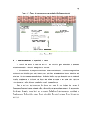 45
Figura 15 – Painel de controle das operações da instalação experimental
Fonte: O autor (2013)
3.2.4 Dimensionamento do dispositivo de desvio
O desvio, em tubos e conexões de PVC, foi instalado para armazenar o primeiro
milímetro de chuva simulada, para posterior descarte.
O funcionamento do dispositivo utilizado para armazenamento e descarte dos primeiros
milímetros de chuva (Figura 16), construído e instalado no módulo de estudo, baseia-se no
princípio físico dos vasos comunicantes e do fecho hídrico, em que à medida que o telhado é
lavado, processa-se o acúmulo de água nos tubos verticais e só após estes estarem
completamente cheios, é que a água é direcionada para a cisterna.
Para o perfeito funcionamento do desvio por mais de um período de chuvas, é
fundamental que depois de cada período, o dispositivo seja esvaziado, através da abertura do
desvio para descarte, o qual deve ser novamente fechado após esvaziamento, permitindo o
funcionamento do dispositivo para o desvio automático das primeiras águas do próximo evento
chuvoso.
 