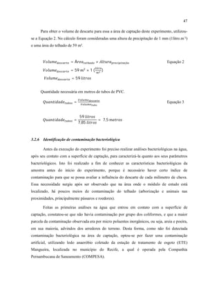 47
Para obter o volume de descarte para essa a área de captação deste experimento, utilizou-
se a Equação 2. No cálculo foram consideradas uma altura de precipitação de 1 mm (1litro.m-
²)
e uma área do telhado de 59 m².
= Á × çã Equação 2
= 59	 × 1	( )		
	 = 59	
Quantidade necessária em metros de tubos de PVC.
= Equação 3
=
59	
7,85	
= 	7,5	
3.2.6 Identificação de contaminação bacteriológica
Antes da execução do experimento foi preciso realizar análises bacteriológicas na água,
após seu contato com a superfície de captação, para caracterizá-la quanto aos seus parâmetros
bacteriológicos. Isto foi realizado a fim de conhecer as características bacteriológicas da
amostra antes do início do experimento, porque é necessário haver certo índice de
contaminação para que se possa avaliar a influência do descarte de cada milímetro de chuva.
Essa necessidade surgiu após ser observado que na área onde o módulo de estudo está
localizado, há poucos meios de contaminação do telhado (arborização e animais nas
proximidades, principalmente pássaros e roedores).
Feitas as primeiras análises na água que entrou em contato com a superfície de
captação, constatou-se que não havia contaminação por grupo dos coliformes, e que a maior
parcela da contaminação observada era por micro poluentes inorgânicos, ou seja, areia e poeira,
em sua maioria, advindos dos arredores do terreno. Desta forma, como não foi detectada
contaminação bacteriológica na área de captação, optou-se por fazer uma contaminação
artificial, utilizando lodo anaeróbio coletado da estação de tratamento de esgoto (ETE)
Mangueira, localizada no município do Recife, a qual é operada pela Companhia
Pernambucana de Saneamento (COMPESA).
 