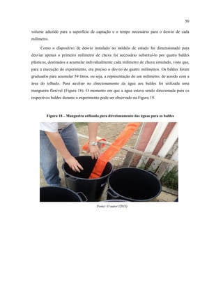 50
volume aduzido para a superfície de captação e o tempo necessário para o desvio de cada
milímetro.
Como o dispositivo de desvio instalado no módulo de estudo foi dimensionado para
desviar apenas o primeiro milímetro de chuva foi necessário substituí-lo por quatro baldes
plásticos, destinados a acumular individualmente cada milímetro de chuva simulado, visto que,
para a execução do experimento, era preciso o desvio de quatro milímetros. Os baldes foram
graduados para acumular 59 litros, ou seja, a representação de um milímetro, de acordo com a
área do telhado. Para auxiliar no direcionamento da água aos baldes foi utilizada uma
mangueira flexível (Figura 18). O momento em que a água estava sendo direcionada para os
respectivos baldes durante o experimento pode ser observado na Figura 19.
Figura 18 – Mangueira utilizada para direcionamento das águas para os baldes
Fonte: O autor (2013)
 