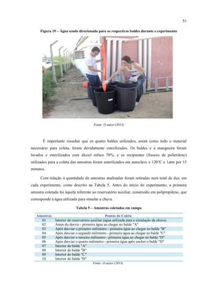 51
Figura 19 – Água sendo direcionada para os respectivos baldes durante o experimento
Fonte: O autor (2013)
É importante ressaltar que os quatro baldes utilizados, assim como todo o material
necessário para coleta, foram devidamente esterilizados. Os baldes e a mangueira foram
lavados e esterilizados com álcool etílico 70%, e os recipientes (frascos de polietileno)
utilizados para a coleta das amostras foram esterilizados em autoclave a 120°C e 1atm por 15
minutos.
Com relação à quantidade de amostras analisadas foram retiradas num total de dez, em
cada experimento, como descrito na Tabela 5. Antes do início do experimento, a primeira
amostra coletada foi àquela referente ao reservatório auxiliar, construído em polipropileno, que
corresponde à água utilizada para simular a chuva.
Tabela 5 – Amostras coletadas em campo
Amostras Pontos de Coleta
01 Interior do reservatório auxiliar (água utilizada para a simulação da chuva)
02 Antes do desvio - primeira água ao chegar no balde "A"
03 Após desviar o primeiro milímetro - primeira água ao chegar no balde "B"
04 Após desviar o segundo milímetro - primeira água ao chegar no balde "C"
05 Após desviar o terceiro milímetro - primeira água ao chegar no balde "D"
06 Após desviar o quarto milímetro - primeira água após encher o balde "D"
07 Interior do balde "A"
08 Interior do balde "B"
09 Interior do balde "C"
10 Interior do balde "D"
Fonte: O autor (2013)
 