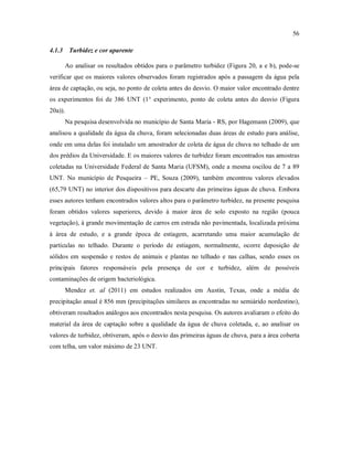 56
4.1.3 Turbidez e cor aparente
Ao analisar os resultados obtidos para o parâmetro turbidez (Figura 20, a e b), pode-se
verificar que os maiores valores observados foram registrados após a passagem da água pela
área de captação, ou seja, no ponto de coleta antes do desvio. O maior valor encontrado dentre
os experimentos foi de 386 UNT (1° experimento, ponto de coleta antes do desvio (Figura
20a)).
Na pesquisa desenvolvida no município de Santa Maria - RS, por Hagemann (2009), que
analisou a qualidade da água da chuva, foram selecionadas duas áreas de estudo para análise,
onde em uma delas foi instalado um amostrador de coleta de água de chuva no telhado de um
dos prédios da Universidade. E os maiores valores de turbidez foram encontrados nas amostras
coletadas na Universidade Federal de Santa Maria (UFSM), onde a mesma oscilou de 7 a 89
UNT. No município de Pesqueira – PE, Souza (2009), também encontrou valores elevados
(65,79 UNT) no interior dos dispositivos para descarte das primeiras águas de chuva. Embora
esses autores tenham encontrados valores altos para o parâmetro turbidez, na presente pesquisa
foram obtidos valores superiores, devido à maior área de solo exposto na região (pouca
vegetação), à grande movimentação de carros em estrada não pavimentada, localizada próxima
à área de estudo, e a grande época de estiagem, acarretando uma maior acumulação de
partículas no telhado. Durante o período de estiagem, normalmente, ocorre deposição de
sólidos em suspensão e restos de animais e plantas no telhado e nas calhas, sendo esses os
principais fatores responsáveis pela presença de cor e turbidez, além de possíveis
contaminações de origem bacteriológica.
Mendez et. al (2011) em estudos realizados em Austin, Texas, onde a média de
precipitação anual é 856 mm (precipitações similares as encontradas no semiárido nordestino),
obtiveram resultados análogos aos encontrados nesta pesquisa. Os autores avaliaram o efeito do
material da área de captação sobre a qualidade da água de chuva coletada, e, ao analisar os
valores de turbidez, obtiveram, após o desvio das primeiras águas de chuva, para a área coberta
com telha, um valor máximo de 23 UNT.
 