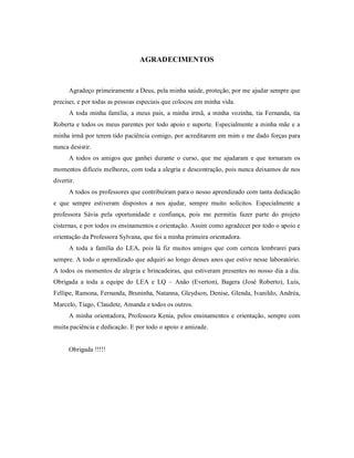 AGRADECIMENTOS
Agradeço primeiramente a Deus, pela minha saúde, proteção, por me ajudar sempre que
precisei, e por todas as pessoas especiais que colocou em minha vida.
A toda minha família, a meus pais, a minha irmã, a minha vozinha, tia Fernanda, tia
Roberta e todos os meus parentes por todo apoio e suporte. Especialmente a minha mãe e a
minha irmã por terem tido paciência comigo, por acreditarem em mim e me dado forças para
nunca desistir.
A todos os amigos que ganhei durante o curso, que me ajudaram e que tornaram os
momentos difíceis melhores, com toda a alegria e descontração, pois nunca deixamos de nos
divertir.
A todos os professores que contribuíram para o nosso aprendizado com tanta dedicação
e que sempre estiveram dispostos a nos ajudar, sempre muito solícitos. Especialmente a
professora Sávia pela oportunidade e confiança, pois me permitiu fazer parte do projeto
cisternas, e por todos os ensinamentos e orientação. Assim como agradecer por todo o apoio e
orientação da Professora Sylvana, que foi a minha primeira orientadora.
A toda a família do LEA, pois lá fiz muitos amigos que com certeza lembrarei para
sempre. A todo o aprendizado que adquiri ao longo desses anos que estive nesse laboratório.
A todos os momentos de alegria e brincadeiras, que estiveram presentes no nosso dia a dia.
Obrigada a toda a equipe do LEA e LQ – Anão (Everton), Bagera (José Roberto), Luís,
Fellipe, Ramona, Fernanda, Bruninha, Natanna, Gleydson, Denise, Glenda, Ivanildo, Andréa,
Marcelo, Tiago, Claudete, Amanda e todos os outros.
A minha orientadora, Professora Kenia, pelos ensinamentos e orientação, sempre com
muita paciência e dedicação. E por todo o apoio e amizade.
Obrigada !!!!!
 
