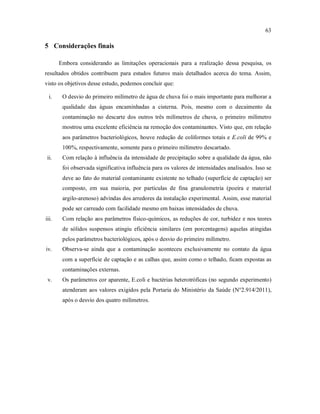 63
5 Considerações finais
Embora considerando as limitações operacionais para a realização dessa pesquisa, os
resultados obtidos contribuem para estudos futuros mais detalhados acerca do tema. Assim,
visto os objetivos desse estudo, podemos concluir que:
i. O desvio do primeiro milímetro de água de chuva foi o mais importante para melhorar a
qualidade das águas encaminhadas a cisterna. Pois, mesmo com o decaimento da
contaminação no descarte dos outros três milímetros de chuva, o primeiro milímetro
mostrou uma excelente eficiência na remoção dos contaminantes. Visto que, em relação
aos parâmetros bacteriológicos, houve redução de coliformes totais e E.coli de 99% e
100%, respectivamente, somente para o primeiro milímetro descartado.
ii. Com relação à influência da intensidade de precipitação sobre a qualidade da água, não
foi observada significativa influência para os valores de intensidades analisados. Isso se
deve ao fato do material contaminante existente no telhado (superfície de captação) ser
composto, em sua maioria, por partículas de fina granulometria (poeira e material
argilo-arenoso) advindas dos arredores da instalação experimental. Assim, esse material
pode ser carreado com facilidade mesmo em baixas intensidades de chuva.
iii. Com relação aos parâmetros físico-químicos, as reduções de cor, turbidez e nos teores
de sólidos suspensos atingiu eficiência similares (em porcentagens) aquelas atingidas
pelos parâmetros bacteriológicos, após o desvio do primeiro milímetro.
iv. Observa-se ainda que a contaminação aconteceu exclusivamente no contato da água
com a superfície de captação e as calhas que, assim como o telhado, ficam expostas as
contaminações externas.
v. Os parâmetros cor aparente, E.coli e bactérias heterotróficas (no segundo experimento)
atenderam aos valores exigidos pela Portaria do Ministério da Saúde (N°2.914/2011),
após o desvio dos quatro milímetros.
 