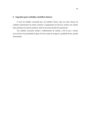 64
6 Sugestões para trabalhos científicos futuros
O autor do trabalho recomenda que, em trabalhos futuros, haja um maior número de
unidades experimentais de estudo (cisternas e equipamentos de desvios), número este coberto
pelos princípios da ciência estatística, além de um maior período de experimento.
Faz, também, necessário estudar o melhoramento do modelo, a fim de que o mesmo
possa desviar uma quantidade de águas de chuva capaz de assegurar a qualidade dessas, quando
armazenadas.
 