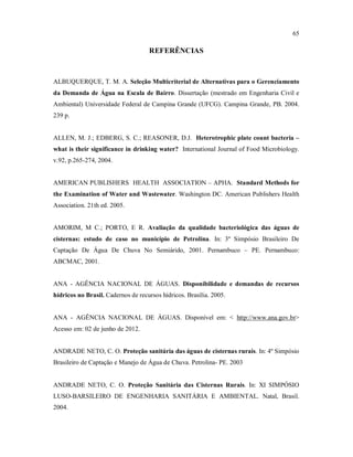 65
REFERÊNCIAS
ALBUQUERQUE, T. M. A. Seleção Multicriterial de Alternativas para o Gerenciamento
da Demanda de Água na Escala de Bairro. Dissertação (mestrado em Engenharia Civil e
Ambiental) Universidade Federal de Campina Grande (UFCG). Campina Grande, PB. 2004.
239 p.
ALLEN, M. J.; EDBERG, S. C.; REASONER, D.J. Heterotrophic plate count bacteria –
what is their significance in drinking water? International Journal of Food Microbiology.
v.92, p.265-274, 2004.
AMERICAN PUBLISHERS HEALTH ASSOCIATION – APHA. Standard Methods for
the Examination of Water and Wastewater. Washington DC. American Publishers Health
Association. 21th ed. 2005.
AMORIM, M C.; PORTO, E R. Avaliação da qualidade bacteriológica das águas de
cisternas: estudo de caso no município de Petrolina. In: 3º Simpósio Brasileiro De
Captação De Água De Chuva No Semiárido, 2001. Pernambuco – PE. Pernambuco:
ABCMAC, 2001.
ANA - AGÊNCIA NACIONAL DE ÁGUAS. Disponibilidade e demandas de recursos
hídricos no Brasil. Cadernos de recursos hídricos. Brasília. 2005.
ANA - AGÊNCIA NACIONAL DE ÁGUAS. Disponível em: < http://www.ana.gov.br>
Acesso em: 02 de junho de 2012.
ANDRADE NETO, C. O. Proteção sanitária das águas de cisternas rurais. In: 4º Simpósio
Brasileiro de Captação e Manejo de Água de Chuva. Petrolina- PE. 2003
ANDRADE NETO, C. O. Proteção Sanitária das Cisternas Rurais. In: XI SIMPÓSIO
LUSO-BARSILEIRO DE ENGENHARIA SANITÁRIA E AMBIENTAL. Natal, Brasil.
2004.
 